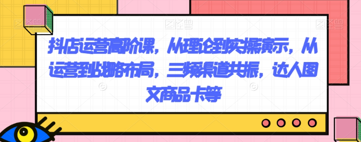 抖店运营高阶课,从理论到实操演示,从运营到战略布局,三频渠道共振,达人图文商品卡等|淘骐网赚资源库