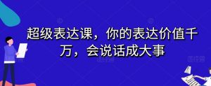 超级表达课,你的表达价值千万,会说话成大事|淘骐网赚资源库