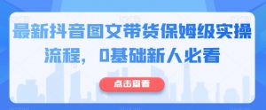 最新抖音图文带货保姆级实操流程,0基础新人必看|淘骐网赚资源库