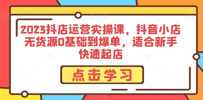 2023抖店运营实操课,抖音小店无货源0基础到爆单,适合新手快速起店|淘骐网赚资源库