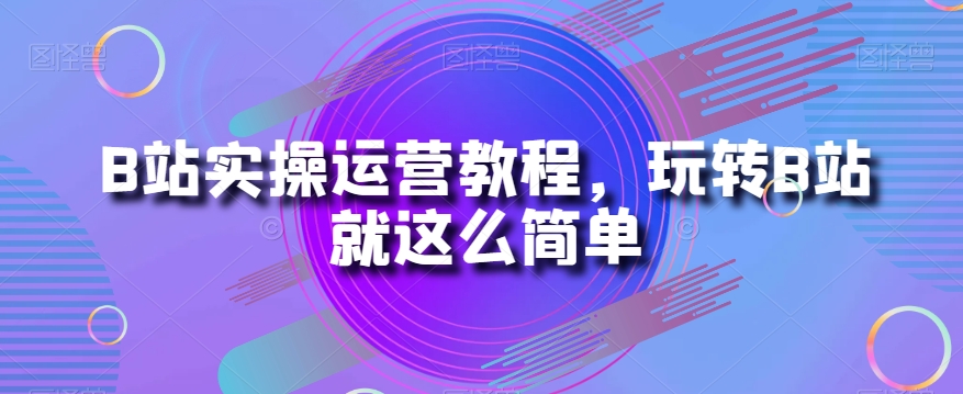 B站实操运营教程,玩转B站就这么简单|淘骐网赚资源库