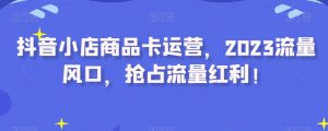抖音小店商品卡运营,2023流量风口,抢占流量红利!|淘骐网赚资源库