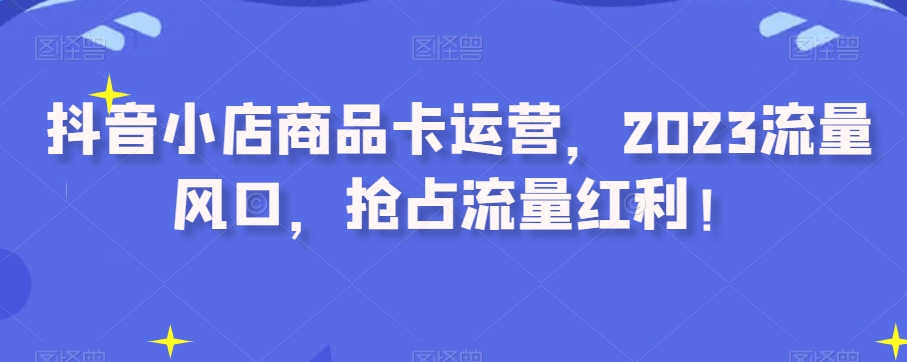 抖音小店商品卡运营,2023流量风口,抢占流量红利!|淘骐网赚资源库