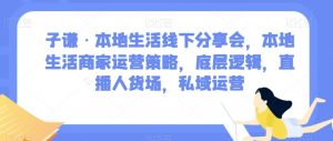 子谦·本地生活线下分享会,本地生活商家运营策略,底层逻辑,直播人货场,私域运营|淘骐网赚资源库