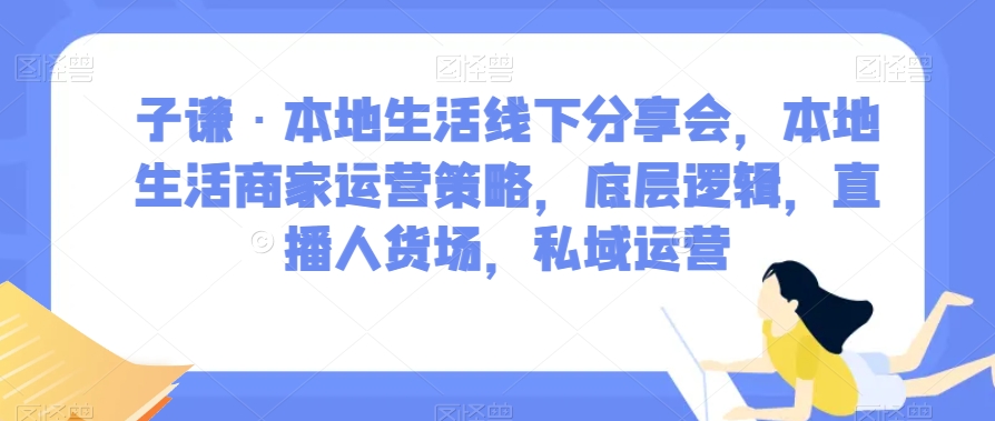 子谦·本地生活线下分享会,本地生活商家运营策略,底层逻辑,直播人货场,私域运营|淘骐网赚资源库