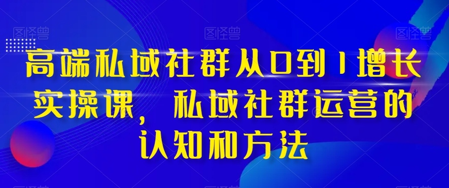 高端私域社群从0到1增长实操课，私域社群运营的认知和方法|淘骐网赚资源库
