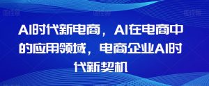 Al时代新电商,Al在电商中的应用领域,电商企业AI时代新契机|淘骐网赚资源库