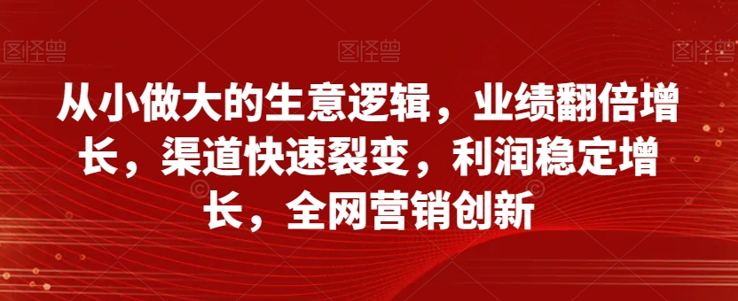 从小做大的生意逻辑,业绩翻倍增长,渠道快速裂变,利润稳定增长,全网营销创新|淘骐网赚资源库