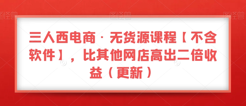 三人西电商·无货源课程【不含软件】,比其他网店高出二倍收益(更新)|淘骐网赚资源库