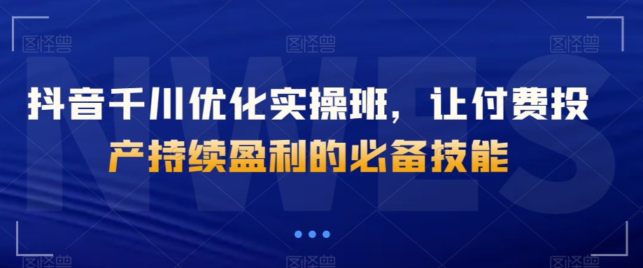 抖音千川优化实操班，让付费投产持续盈利的必备技能|淘骐网赚资源库