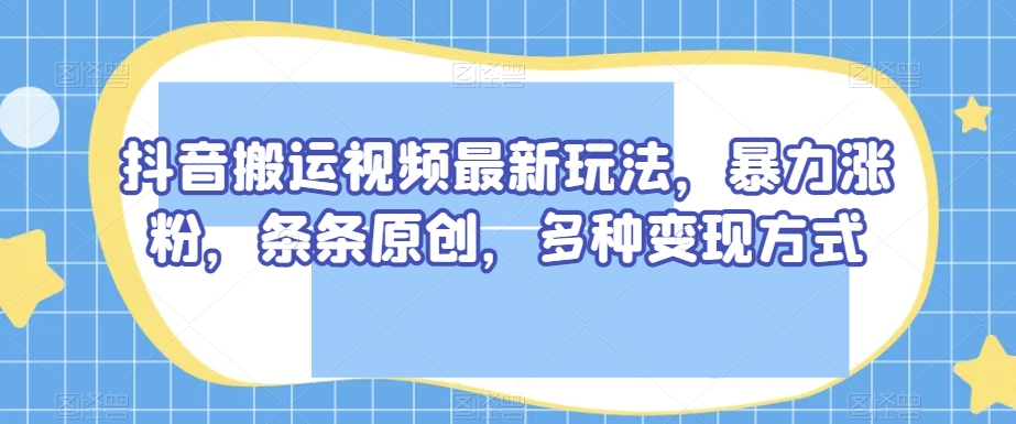 抖音搬运视频最新玩法，暴力涨粉，条条原创，多种变现方式【揭秘】|淘骐网赚资源库