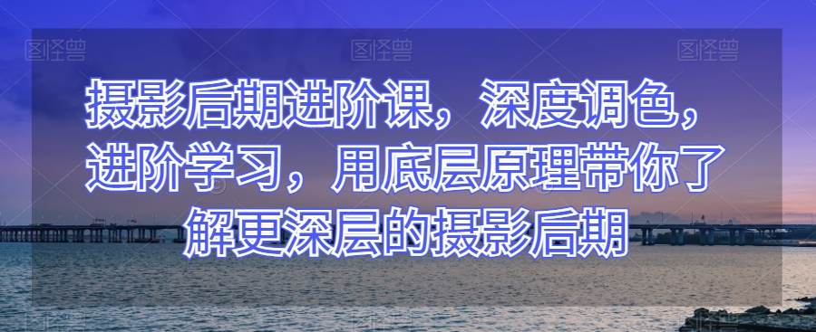 摄影后期进阶课,深度调色,进阶学习,用底层原理带你了解更深层的摄影后期|淘骐网赚资源库