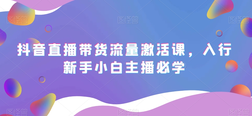 抖音直播带货流量激活课,入行新手小白主播必学|淘骐网赚资源库