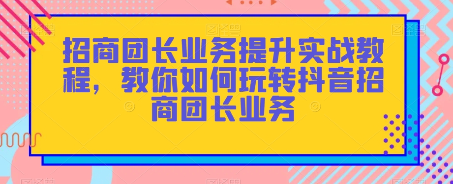 招商团长业务提升实战教程,教你如何玩转抖音招商团长业务|淘骐网赚资源库