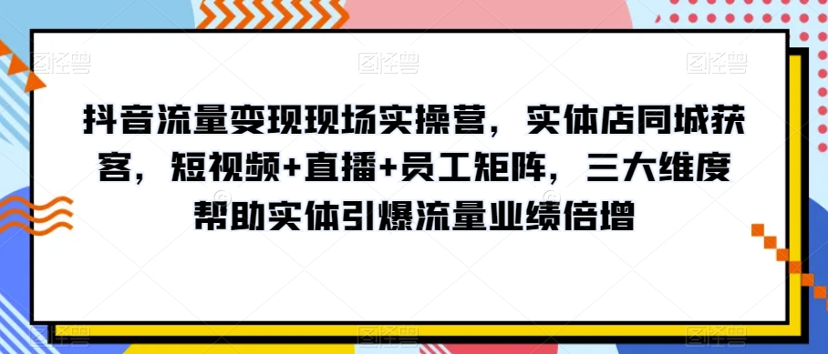 抖音流量变现现场实操营，实体店同城获客，短视频+直播+员工矩阵，三大维度帮助实体引爆流量业绩倍增|淘骐网赚资源库