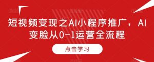 短视频变现之AI小程序推广,AI变脸从0-1运营全流程|淘骐网赚资源库