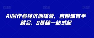 AI创作者经济训练营,自媒体有手就会,0基础一站式起|淘骐网赚资源库