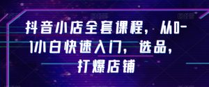 抖音小店全套课程,从0-1小白快速入门,选品,打爆店铺|淘骐网赚资源库