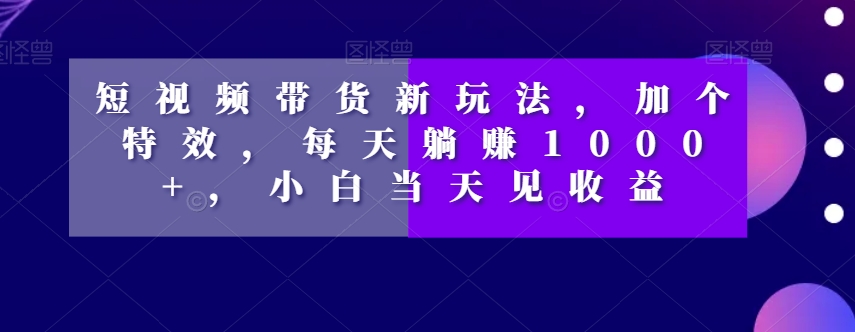 短视频带货新玩法，加个特效，每天躺赚1000+，小白当天见收益【揭秘】|淘骐网赚资源库