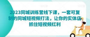2023同城训练营线下课，一套可复制的同城短视频打法，让你的实体店抓住短视频红利|淘骐网赚资源库
