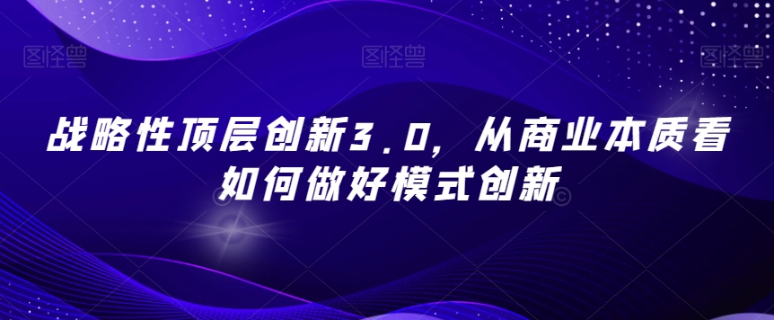战略性顶层创新3.0,从商业本质看如何做好模式创新|淘骐网赚资源库