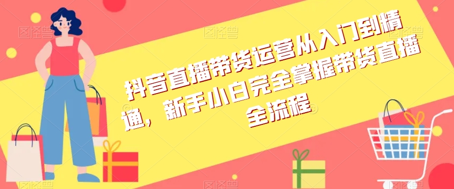 抖音直播带货运营从入门到精通,新手小白完全掌握带货直播全流程|淘骐网赚资源库