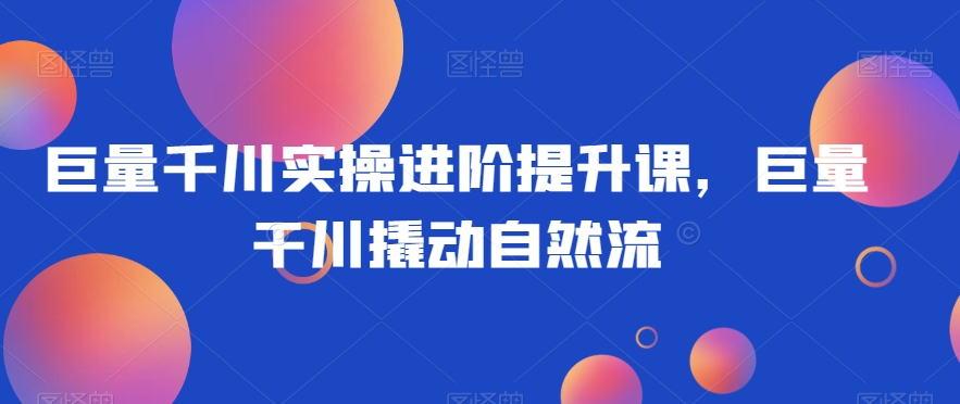 巨量千川实操进阶提升课，巨量干川撬动自然流|淘骐网赚资源库