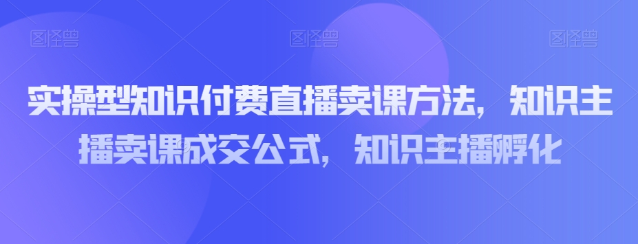 实操型知识付费直播卖课方法,知识主播卖课成交公式,知识主播孵化|淘骐网赚资源库