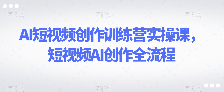 AI短视频创作训练营实操课，短视频AI创作全流程|淘骐网赚资源库