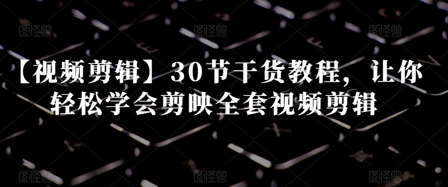 【视频剪辑】30节干货教程,让你轻松学会剪映全套视频剪辑|淘骐网赚资源库