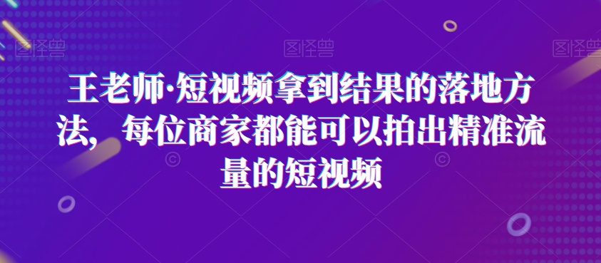 王老师·短视频拿到结果的落地方法,每位商家都能可以拍出精准流量的短视频|淘骐网赚资源库