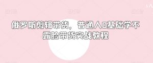 俄罗斯产品剪辑带货,普通人0基础学不露脸带货实战教程|淘骐网赚资源库