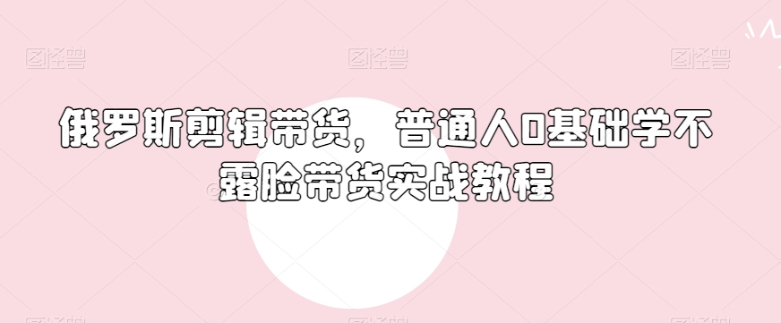 俄罗斯产品剪辑带货,普通人0基础学不露脸带货实战教程|淘骐网赚资源库