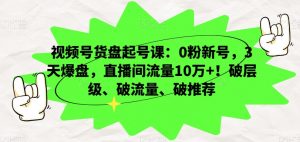 视频号货盘起号课：0粉新号，3天爆盘，直播间流量10万+！破层级、破流量、破推荐|淘骐网赚资源库
