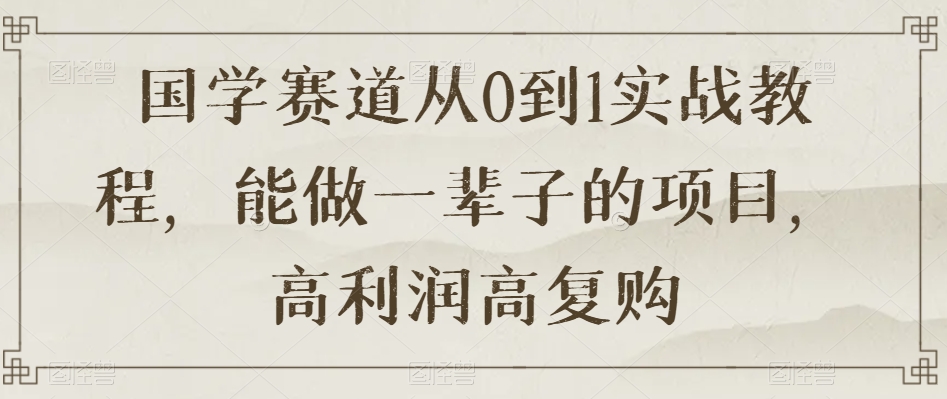国学赛道从0到1实战教程,能做一辈子的项目,高利润高复购|淘骐网赚资源库
