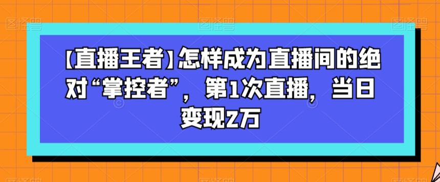 【直播王者】怎样成为直播间的绝对“掌控者”,第1次直播,当日变现2万|淘骐网赚资源库