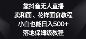 靠抖音无人直播,卖和面、花样面试教程,小白也能日入500+,落地保姆级教程【揭秘】|淘骐网赚资源库