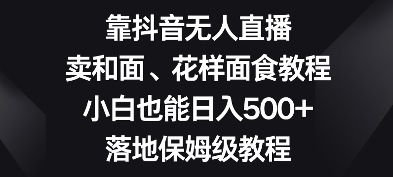 靠抖音无人直播,卖和面、花样面试教程,小白也能日入500+,落地保姆级教程【揭秘】|淘骐网赚资源库