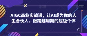 AIGC商业实战课,让AI成为你的人生合伙人,做跨越周期的超级个体|淘骐网赚资源库