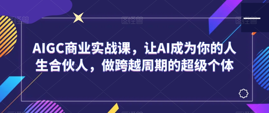 AIGC商业实战课,让AI成为你的人生合伙人,做跨越周期的超级个体|淘骐网赚资源库
