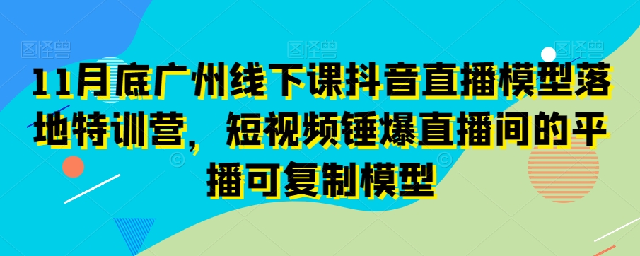 11月底广州线下课抖音直播模型落地特训营,短视频锤爆直播间的平播可复制模型|淘骐网赚资源库
