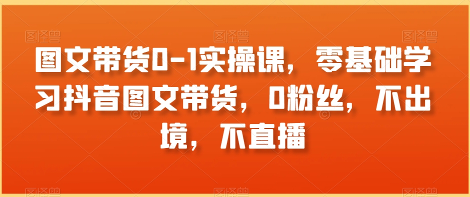 图文带货0-1实操课,零基础学习抖音图文带货,0粉丝,不出境,不直播|淘骐网赚资源库