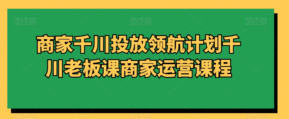 商家千川投放领航计划千川老板课商家运营课程|淘骐网赚资源库