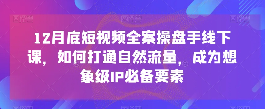 12月底短视频全案操盘手线下课,如何打通自然流量,成为想象级IP必备要素|淘骐网赚资源库