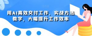 用AI高效交付工作，实战方法教学，大幅提升工作效率|淘骐网赚资源库