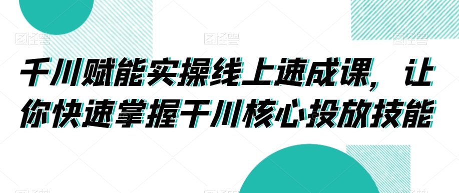 千川赋能实操线上速成课,让你快速掌握干川核心投放技能|淘骐网赚资源库
