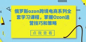俄罗斯ozon跨境电商系列全套学习课程，掌握Ozon运营技巧和策略|淘骐网赚资源库