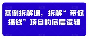 案例拆解课,拆解“带你搞钱”项目的底层逻辑|淘骐网赚资源库