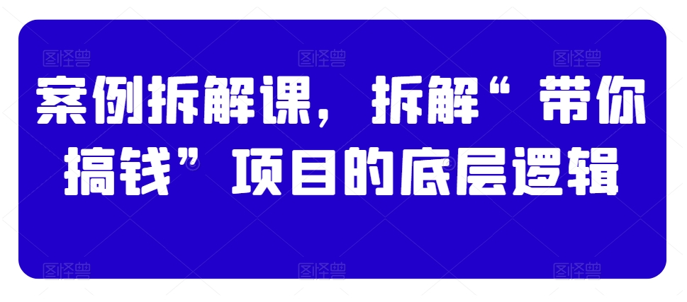 案例拆解课,拆解“带你搞钱”项目的底层逻辑|淘骐网赚资源库