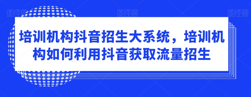 培训机构抖音招生大系统,培训机构如何利用抖音获取流量招生|淘骐网赚资源库